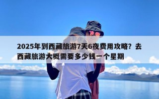 2025年到西藏旅游7天6夜费用攻略？去西藏旅游大概需要多少钱一个星期