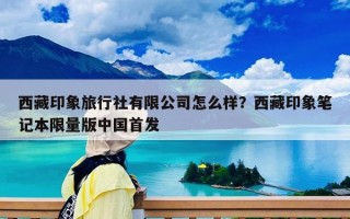 西藏印象旅行社有限公司怎么样？西藏印象笔记本限量版中国首发