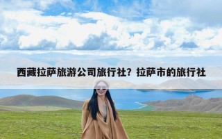 西藏拉萨旅游公司旅行社？拉萨市的旅行社