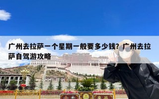 广州去拉萨一个星期一般要多少钱？广州去拉萨自驾游攻略