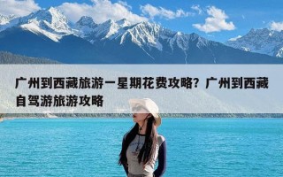 广州到西藏旅游一星期花费攻略？广州到西藏自驾游旅游攻略