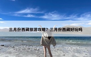 三月份西藏旅游攻略？三月份西藏好玩吗