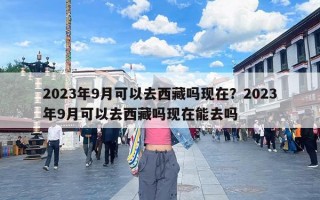 2023年9月可以去西藏吗现在？2023年9月可以去西藏吗现在能去吗
