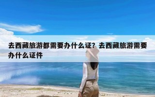 去西藏旅游都需要办什么证？去西藏旅游需要办什么证件