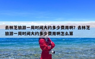 去林芝旅游一周时间大约多少费用啊？去林芝旅游一周时间大约多少费用啊怎么算