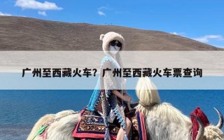 广州至西藏火车？广州至西藏火车票查询