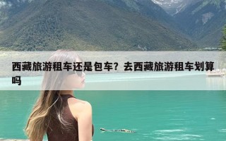 西藏旅游租车还是包车？去西藏旅游租车划算吗