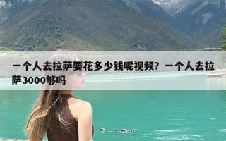 一个人去拉萨要花多少钱呢视频？一个人去拉萨3000够吗