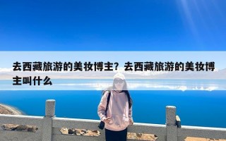 去西藏旅游的美妆博主？去西藏旅游的美妆博主叫什么