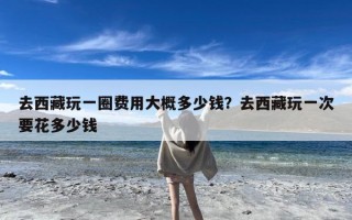 去西藏玩一圈费用大概多少钱？去西藏玩一次要花多少钱