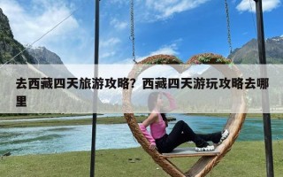 去西藏四天旅游攻略？西藏四天游玩攻略去哪里