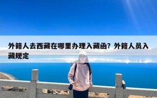 外籍人去西藏在哪里办理入藏函？外籍人员入藏规定