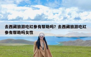 去西藏旅游吃红参有帮助吗？去西藏旅游吃红参有帮助吗女性