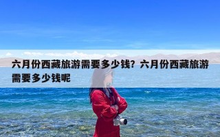 六月份西藏旅游需要多少钱？六月份西藏旅游需要多少钱呢