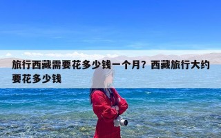 旅行西藏需要花多少钱一个月？西藏旅行大约要花多少钱