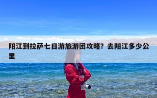阳江到拉萨七日游旅游团攻略？去阳江多少公里