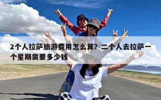2个人拉萨旅游费用怎么算？二个人去拉萨一个星期需要多少钱
