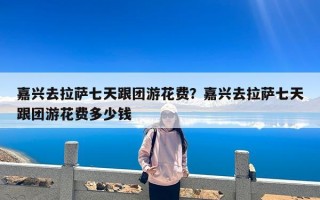 嘉兴去拉萨七天跟团游花费？嘉兴去拉萨七天跟团游花费多少钱