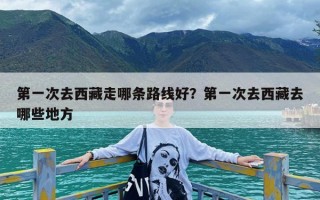 第一次去西藏走哪条路线好？第一次去西藏去哪些地方