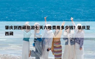 肇庆到西藏旅游七天六晚费用多少钱？肇庆至西藏