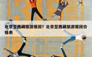 北京至西藏旅游报团？北京至西藏旅游报团价格表