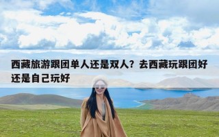 西藏旅游跟团单人还是双人？去西藏玩跟团好还是自己玩好