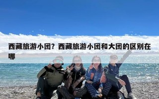 西藏旅游小团？西藏旅游小团和大团的区别在哪