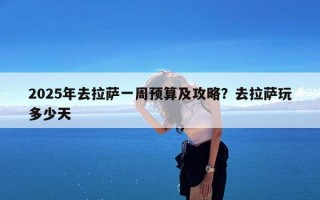 2025年去拉萨一周预算及攻略？去拉萨玩多少天