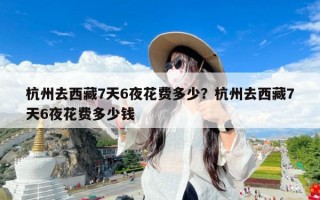 杭州去西藏7天6夜花费多少？杭州去西藏7天6夜花费多少钱