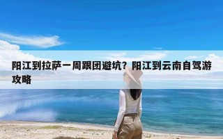 阳江到拉萨一周跟团避坑？阳江到云南自驾游攻略