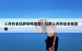 二月份去拉萨好吗现在？拉萨二月份适合旅游嘛