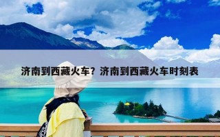 济南到西藏火车？济南到西藏火车时刻表