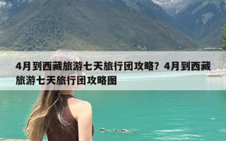 4月到西藏旅游七天旅行团攻略？4月到西藏旅游七天旅行团攻略图