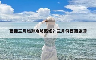 西藏三月旅游攻略路线？三月份西藏旅游