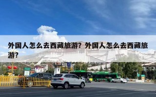 外国人怎么去西藏旅游？外国人怎么去西藏旅游?