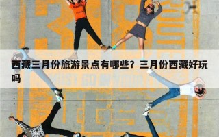 西藏三月份旅游景点有哪些？三月份西藏好玩吗