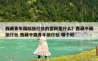 西藏青年国际旅行社的官网是什么？西藏中国旅行社 西藏中国青年旅行社 哪个好