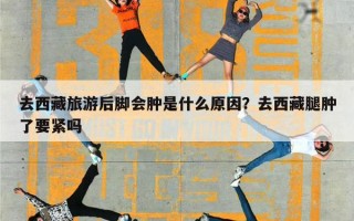 去西藏旅游后脚会肿是什么原因？去西藏腿肿了要紧吗