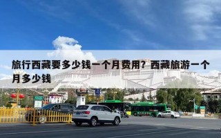 旅行西藏要多少钱一个月费用？西藏旅游一个月多少钱