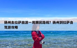 扬州去拉萨旅游一周跟团路线？扬州到拉萨自驾游攻略