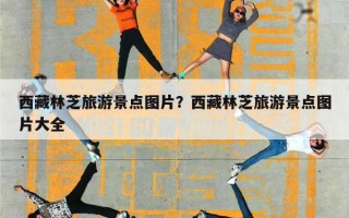 西藏林芝旅游景点图片？西藏林芝旅游景点图片大全