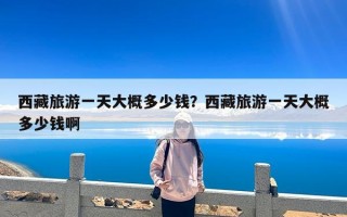 西藏旅游一天大概多少钱？西藏旅游一天大概多少钱啊