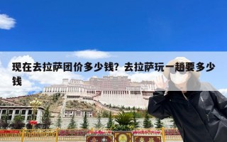 现在去拉萨团价多少钱？去拉萨玩一趟要多少钱