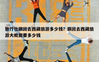 旅行社跟团去西藏旅游多少钱？跟团去西藏旅游大概需要多少钱