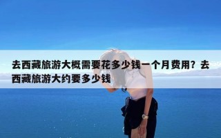 去西藏旅游大概需要花多少钱一个月费用？去西藏旅游大约要多少钱