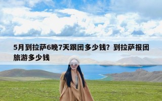 5月到拉萨6晚7天跟团多少钱？到拉萨报团旅游多少钱