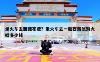 坐火车去西藏花费？坐火车去一趟西藏旅游大概多少钱