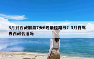 3月到西藏旅游7天6晚最佳路线？3月自驾去西藏合适吗