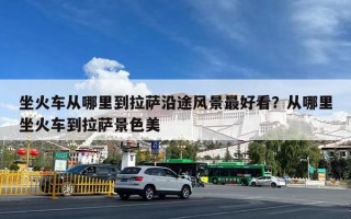 坐火车从哪里到拉萨沿途风景最好看？从哪里坐火车到拉萨景色美