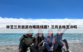 林芝三月旅游攻略路线图？三月去林芝冷吗